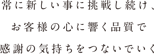 常に新しい事に挑戦し続け、お客様の心に響く品質で感謝の気持ちをつないでいく