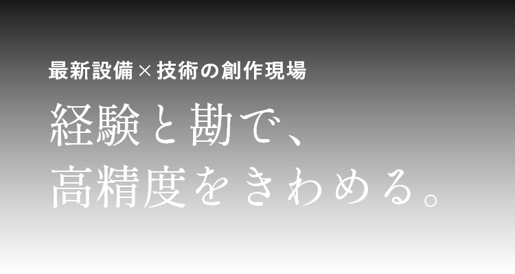 最新設備×技術の創作現場 経験と勘で、高精度をきわめる。